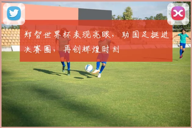 郑智世界杯表现亮眼，助国足挺进决赛圈，再创辉煌时刻