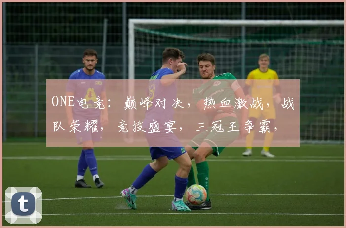 ONE电竞：巅峰对决，热血激战，战队荣耀，竞技盛宴，三冠王争霸，不容错过
