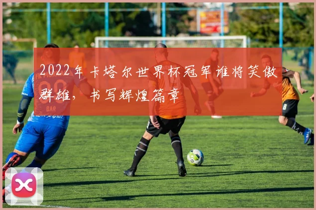 2022年卡塔尔世界杯冠军谁将笑傲群雄，书写辉煌篇章