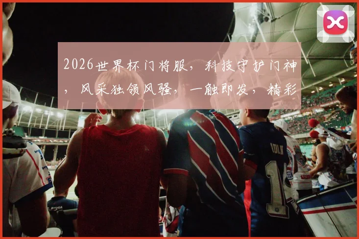 2026世界杯门将服，科技守护门神，风采独领风骚，一触即发，精彩不容错过