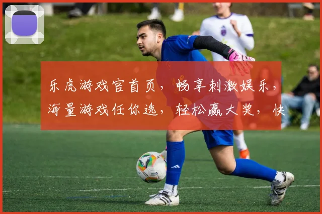 乐虎游戏官首页，畅享刺激娱乐，海量游戏任你选，轻松赢大奖，快来体验